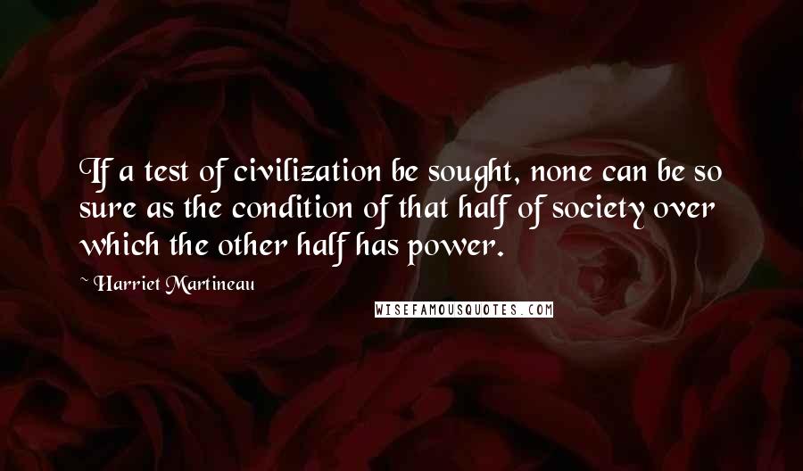 Harriet Martineau Quotes: If a test of civilization be sought, none can be so sure as the condition of that half of society over which the other half has power.