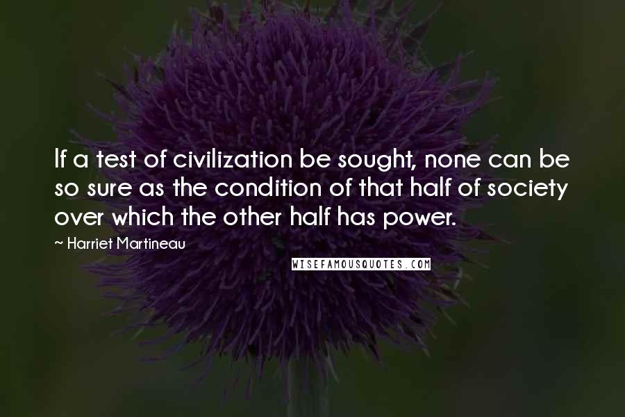 Harriet Martineau Quotes: If a test of civilization be sought, none can be so sure as the condition of that half of society over which the other half has power.