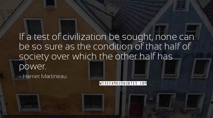 Harriet Martineau Quotes: If a test of civilization be sought, none can be so sure as the condition of that half of society over which the other half has power.