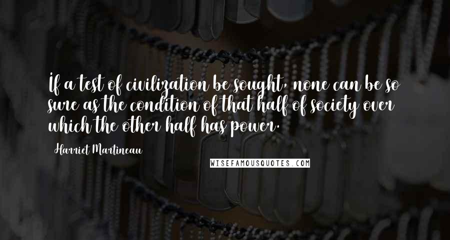 Harriet Martineau Quotes: If a test of civilization be sought, none can be so sure as the condition of that half of society over which the other half has power.