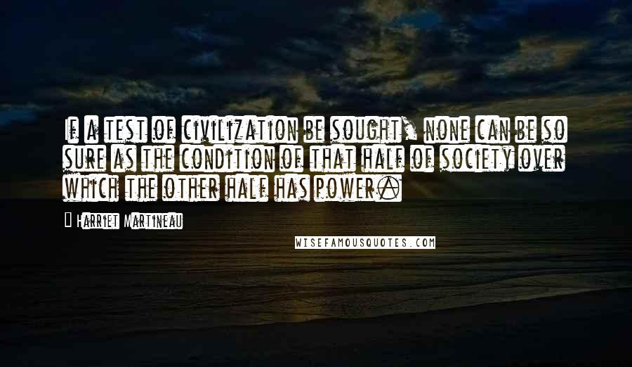 Harriet Martineau Quotes: If a test of civilization be sought, none can be so sure as the condition of that half of society over which the other half has power.