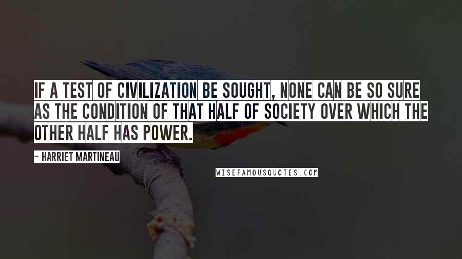 Harriet Martineau Quotes: If a test of civilization be sought, none can be so sure as the condition of that half of society over which the other half has power.