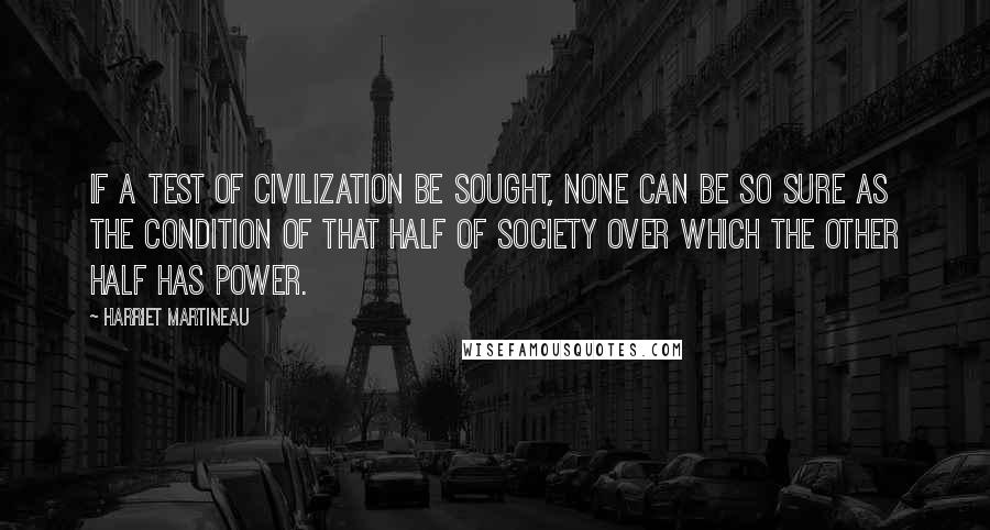 Harriet Martineau Quotes: If a test of civilization be sought, none can be so sure as the condition of that half of society over which the other half has power.