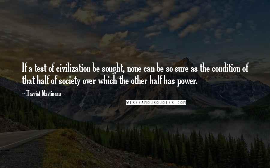 Harriet Martineau Quotes: If a test of civilization be sought, none can be so sure as the condition of that half of society over which the other half has power.