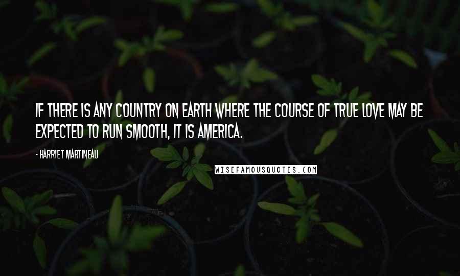 Harriet Martineau Quotes: If there is any country on earth where the course of true love may be expected to run smooth, it is America.