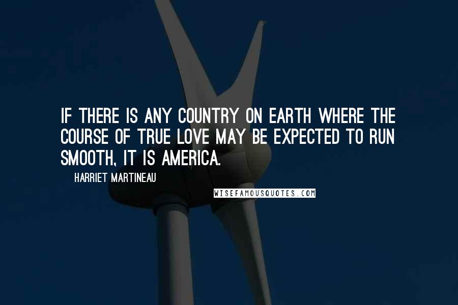 Harriet Martineau Quotes: If there is any country on earth where the course of true love may be expected to run smooth, it is America.