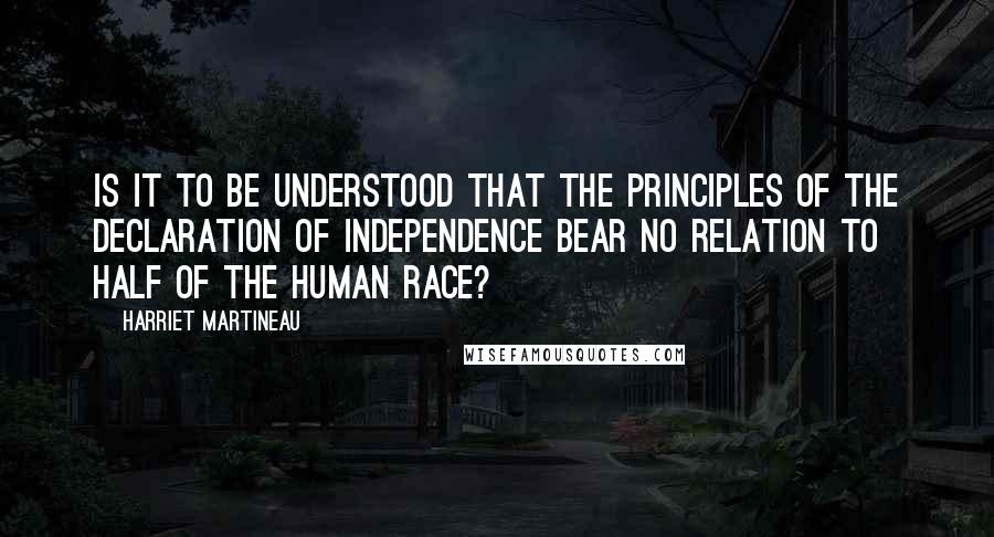 Harriet Martineau Quotes: Is it to be understood that the principles of the Declaration of Independence bear no relation to half of the human race?