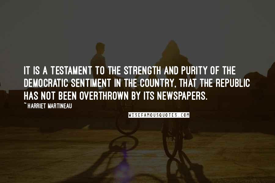 Harriet Martineau Quotes: It is a testament to the strength and purity of the democratic sentiment in the country, that the republic has not been overthrown by its newspapers.