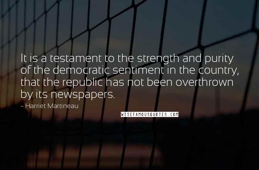 Harriet Martineau Quotes: It is a testament to the strength and purity of the democratic sentiment in the country, that the republic has not been overthrown by its newspapers.