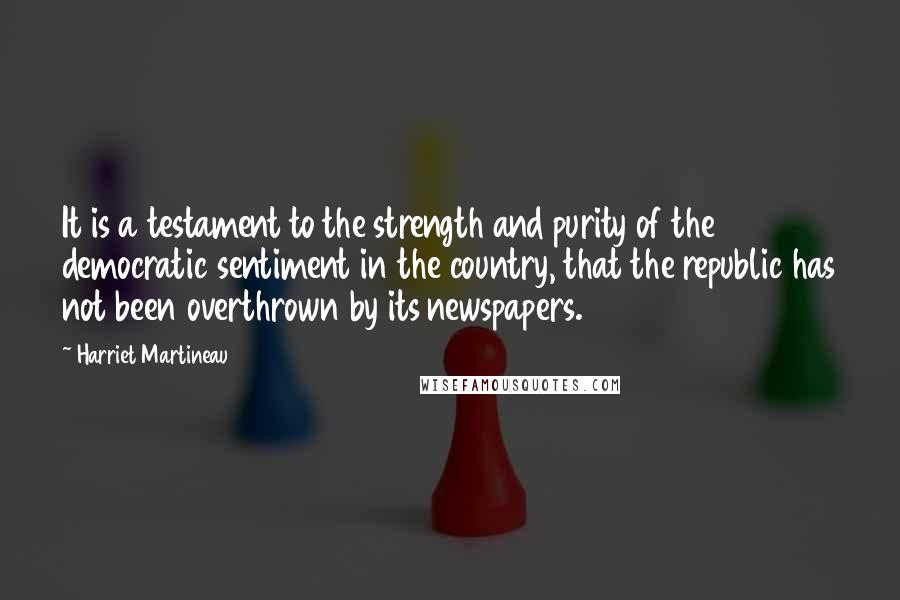 Harriet Martineau Quotes: It is a testament to the strength and purity of the democratic sentiment in the country, that the republic has not been overthrown by its newspapers.