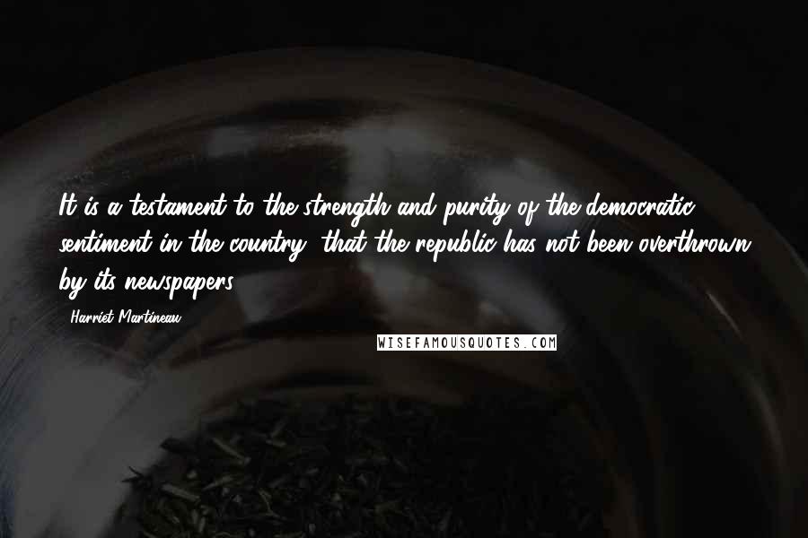 Harriet Martineau Quotes: It is a testament to the strength and purity of the democratic sentiment in the country, that the republic has not been overthrown by its newspapers.