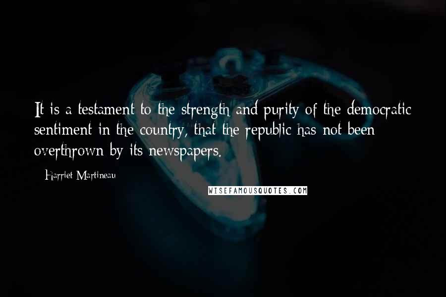 Harriet Martineau Quotes: It is a testament to the strength and purity of the democratic sentiment in the country, that the republic has not been overthrown by its newspapers.