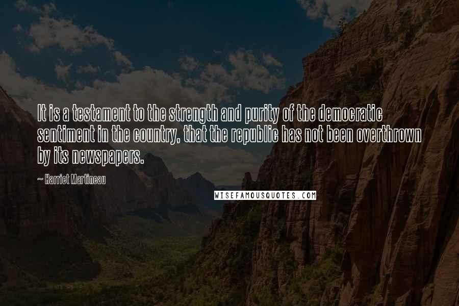 Harriet Martineau Quotes: It is a testament to the strength and purity of the democratic sentiment in the country, that the republic has not been overthrown by its newspapers.