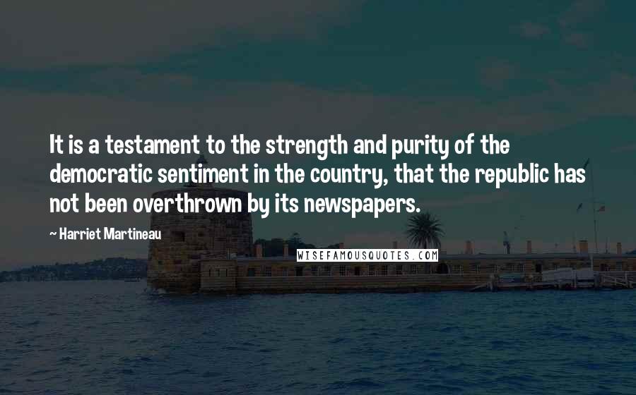 Harriet Martineau Quotes: It is a testament to the strength and purity of the democratic sentiment in the country, that the republic has not been overthrown by its newspapers.