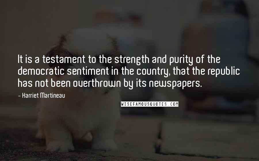 Harriet Martineau Quotes: It is a testament to the strength and purity of the democratic sentiment in the country, that the republic has not been overthrown by its newspapers.