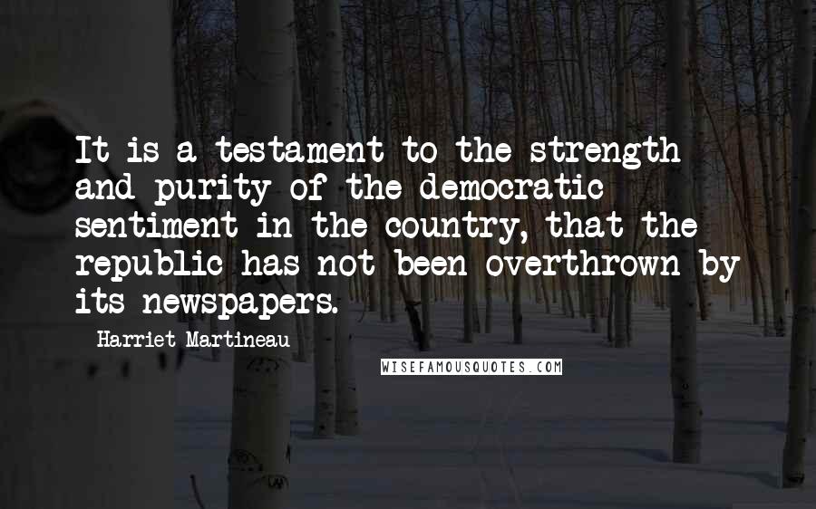 Harriet Martineau Quotes: It is a testament to the strength and purity of the democratic sentiment in the country, that the republic has not been overthrown by its newspapers.