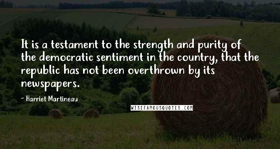 Harriet Martineau Quotes: It is a testament to the strength and purity of the democratic sentiment in the country, that the republic has not been overthrown by its newspapers.