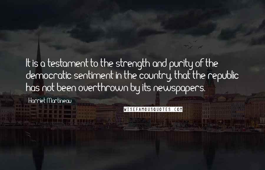 Harriet Martineau Quotes: It is a testament to the strength and purity of the democratic sentiment in the country, that the republic has not been overthrown by its newspapers.