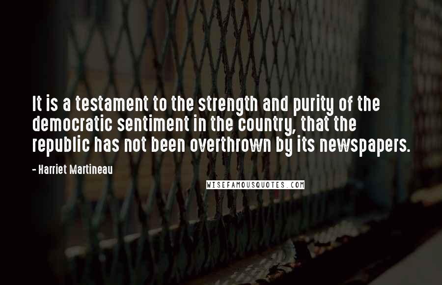 Harriet Martineau Quotes: It is a testament to the strength and purity of the democratic sentiment in the country, that the republic has not been overthrown by its newspapers.