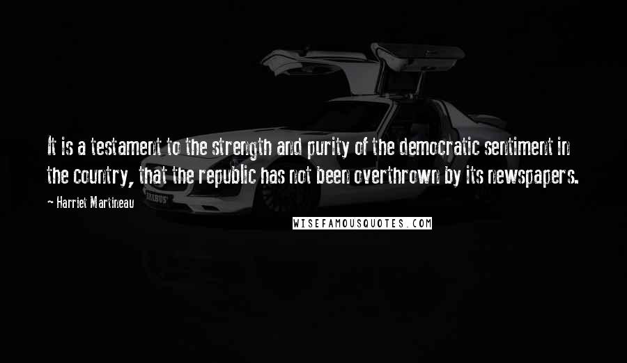 Harriet Martineau Quotes: It is a testament to the strength and purity of the democratic sentiment in the country, that the republic has not been overthrown by its newspapers.