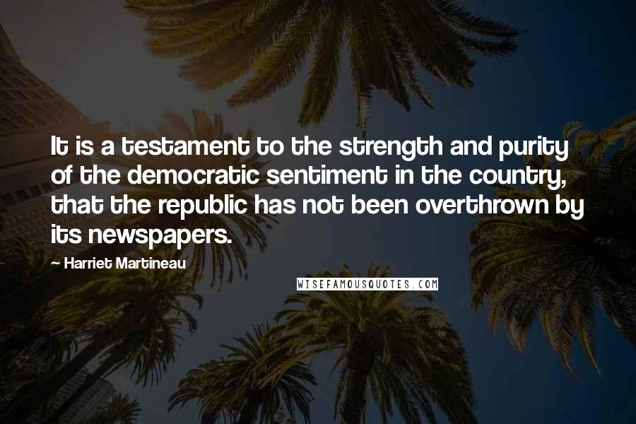 Harriet Martineau Quotes: It is a testament to the strength and purity of the democratic sentiment in the country, that the republic has not been overthrown by its newspapers.