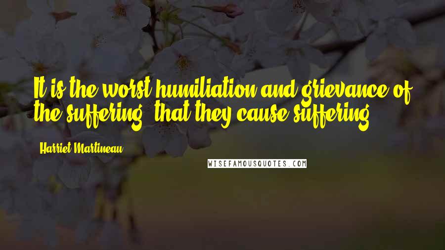 Harriet Martineau Quotes: It is the worst humiliation and grievance of the suffering, that they cause suffering.