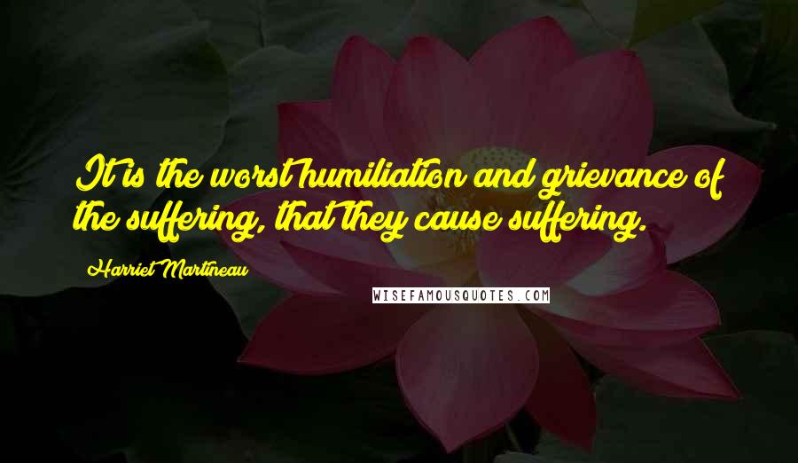 Harriet Martineau Quotes: It is the worst humiliation and grievance of the suffering, that they cause suffering.