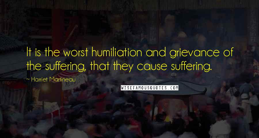 Harriet Martineau Quotes: It is the worst humiliation and grievance of the suffering, that they cause suffering.