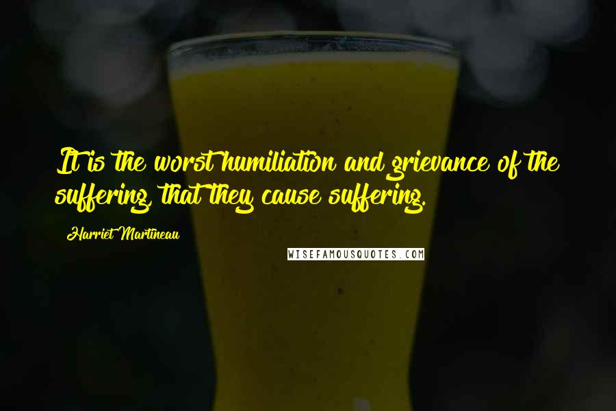 Harriet Martineau Quotes: It is the worst humiliation and grievance of the suffering, that they cause suffering.