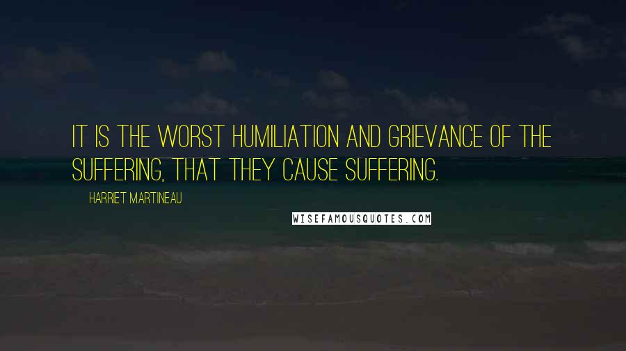 Harriet Martineau Quotes: It is the worst humiliation and grievance of the suffering, that they cause suffering.