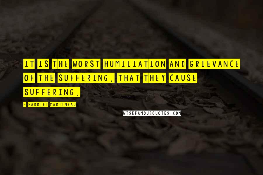 Harriet Martineau Quotes: It is the worst humiliation and grievance of the suffering, that they cause suffering.