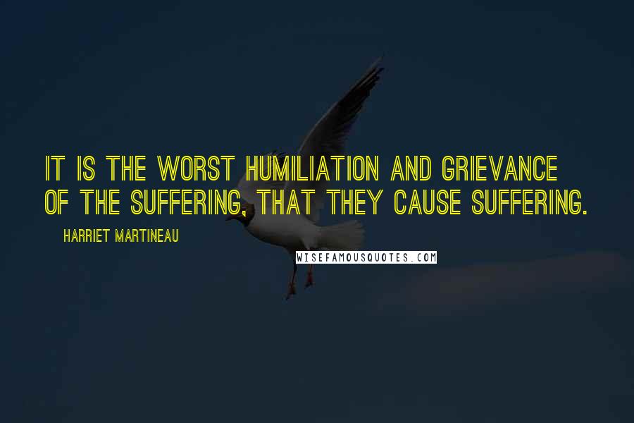 Harriet Martineau Quotes: It is the worst humiliation and grievance of the suffering, that they cause suffering.