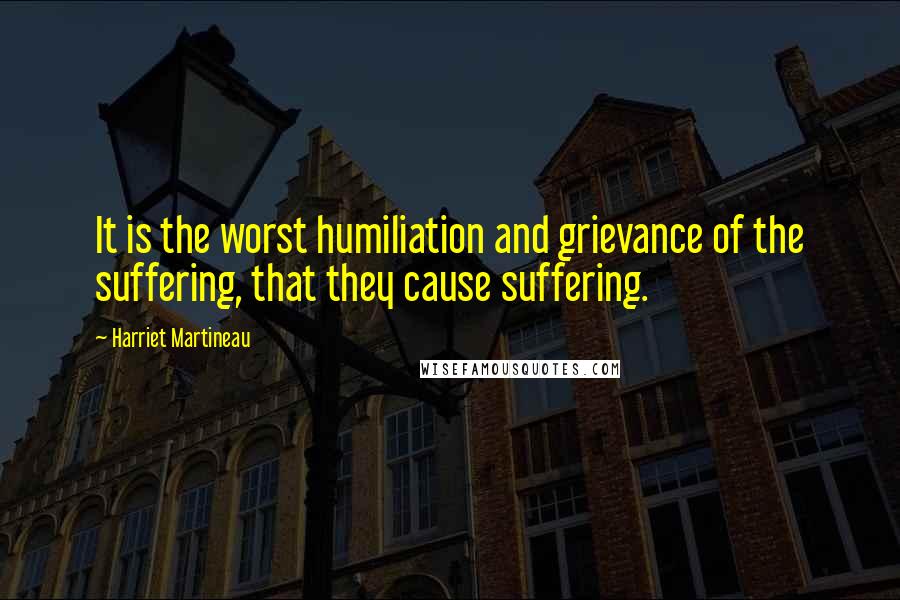 Harriet Martineau Quotes: It is the worst humiliation and grievance of the suffering, that they cause suffering.