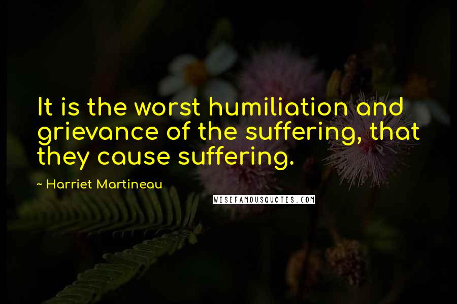 Harriet Martineau Quotes: It is the worst humiliation and grievance of the suffering, that they cause suffering.