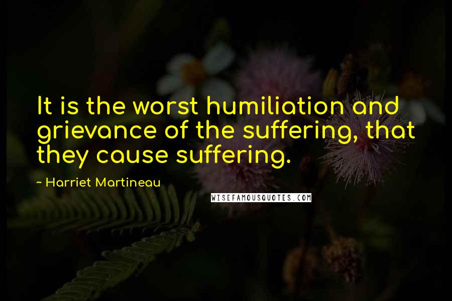 Harriet Martineau Quotes: It is the worst humiliation and grievance of the suffering, that they cause suffering.