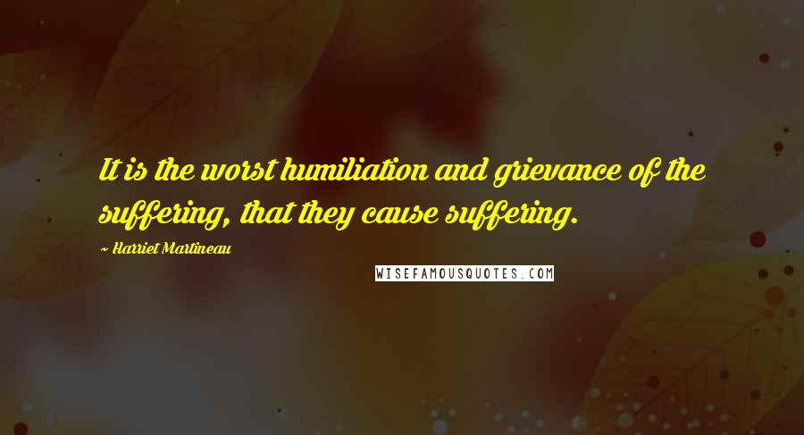 Harriet Martineau Quotes: It is the worst humiliation and grievance of the suffering, that they cause suffering.