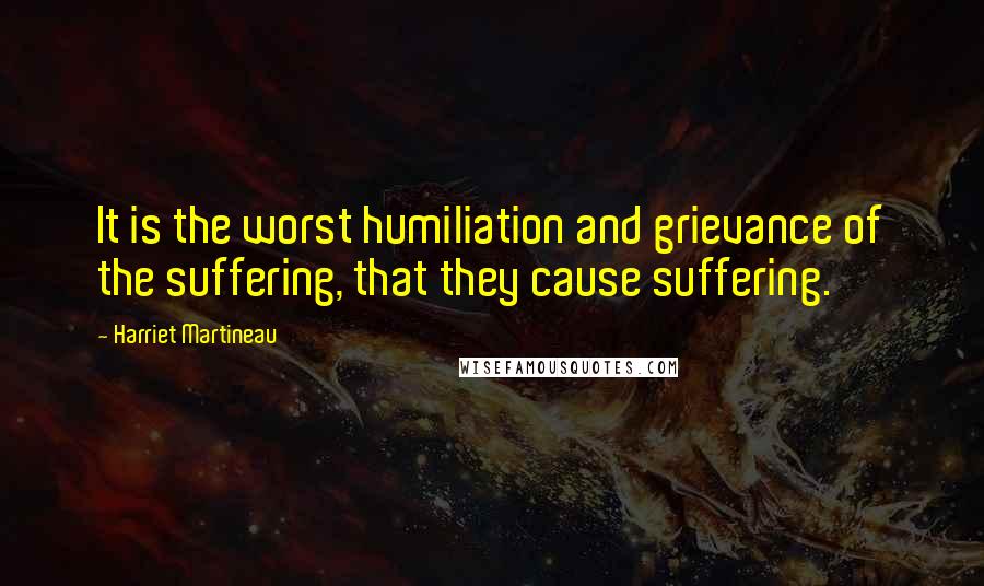 Harriet Martineau Quotes: It is the worst humiliation and grievance of the suffering, that they cause suffering.