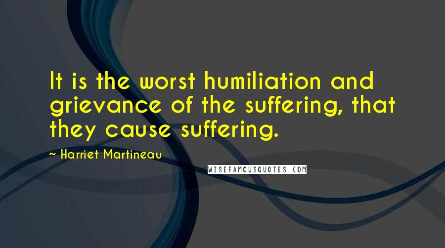 Harriet Martineau Quotes: It is the worst humiliation and grievance of the suffering, that they cause suffering.