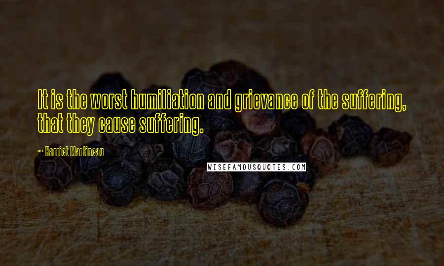 Harriet Martineau Quotes: It is the worst humiliation and grievance of the suffering, that they cause suffering.