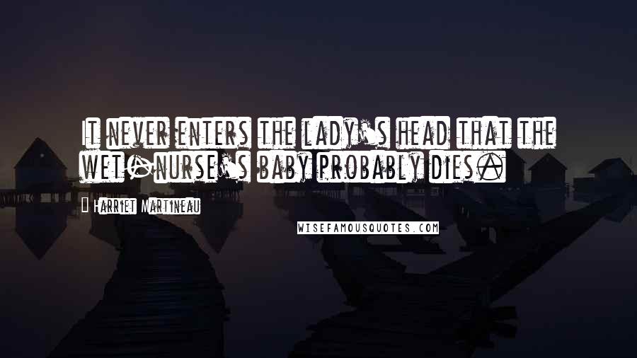 Harriet Martineau Quotes: It never enters the lady's head that the wet-nurse's baby probably dies.