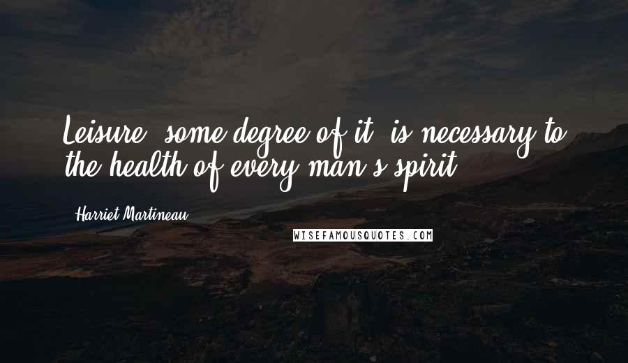 Harriet Martineau Quotes: Leisure, some degree of it, is necessary to the health of every man's spirit.