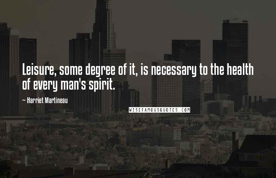 Harriet Martineau Quotes: Leisure, some degree of it, is necessary to the health of every man's spirit.