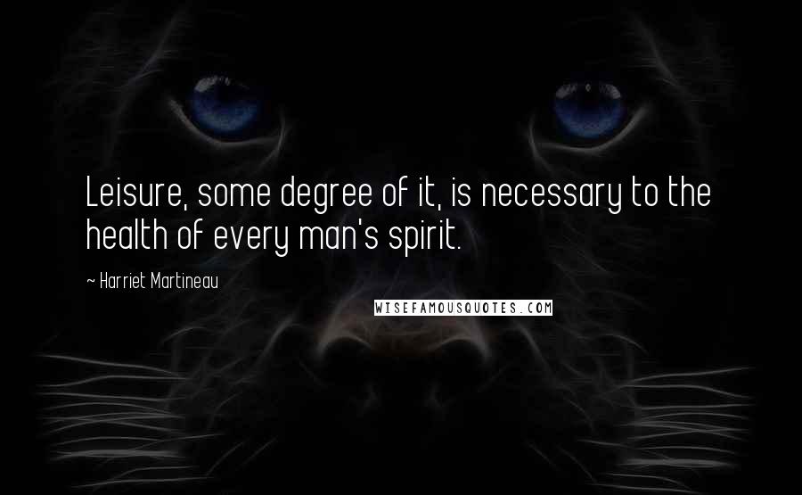 Harriet Martineau Quotes: Leisure, some degree of it, is necessary to the health of every man's spirit.