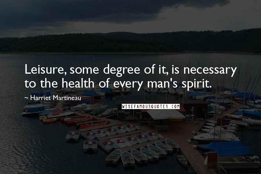 Harriet Martineau Quotes: Leisure, some degree of it, is necessary to the health of every man's spirit.