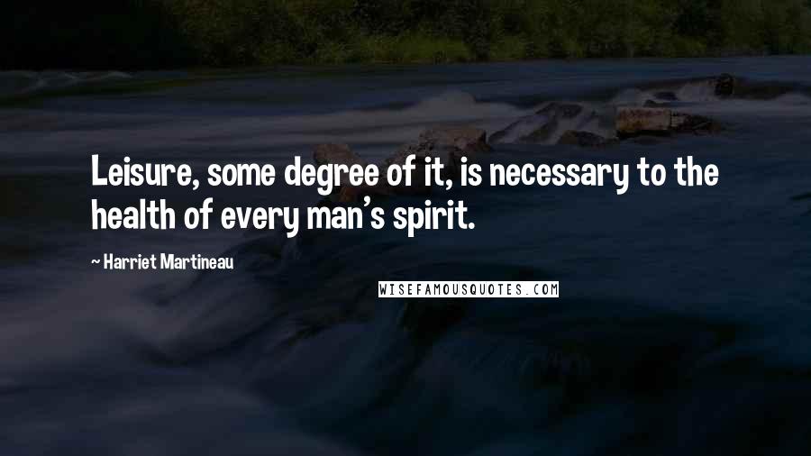 Harriet Martineau Quotes: Leisure, some degree of it, is necessary to the health of every man's spirit.