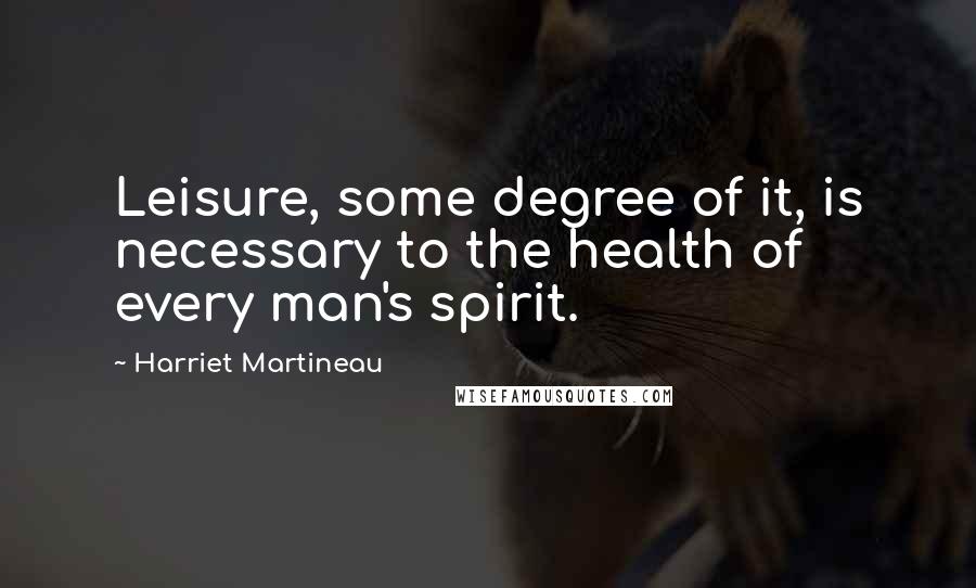 Harriet Martineau Quotes: Leisure, some degree of it, is necessary to the health of every man's spirit.