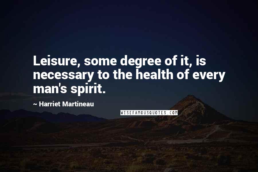 Harriet Martineau Quotes: Leisure, some degree of it, is necessary to the health of every man's spirit.