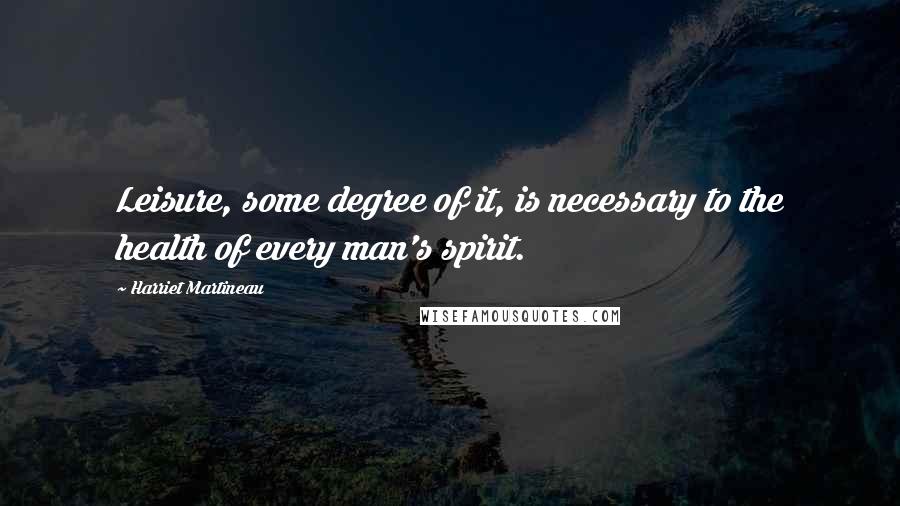 Harriet Martineau Quotes: Leisure, some degree of it, is necessary to the health of every man's spirit.