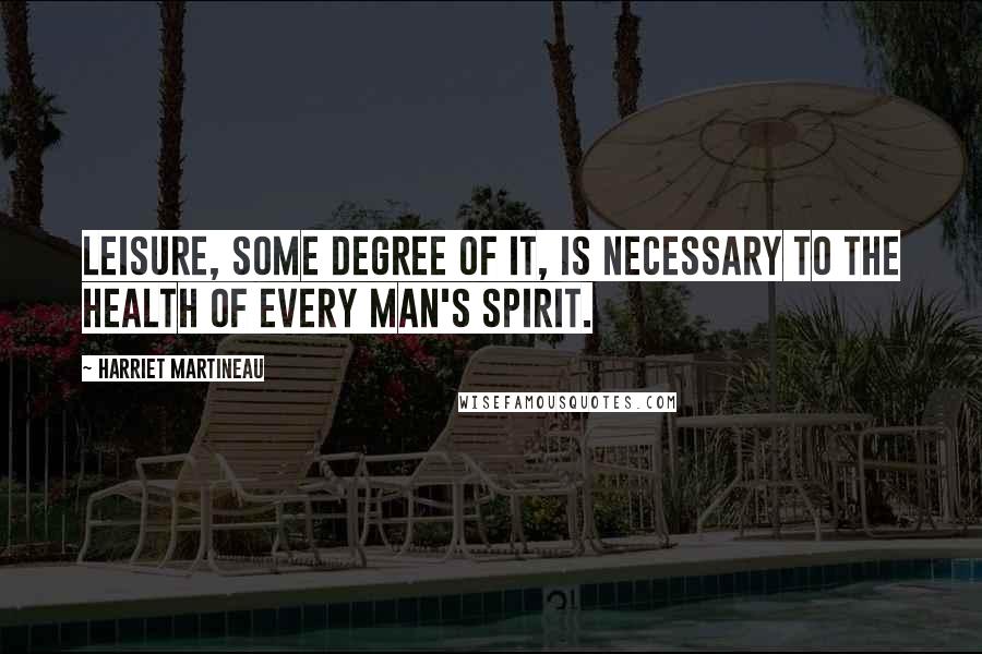 Harriet Martineau Quotes: Leisure, some degree of it, is necessary to the health of every man's spirit.