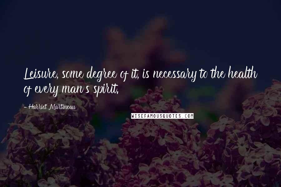 Harriet Martineau Quotes: Leisure, some degree of it, is necessary to the health of every man's spirit.